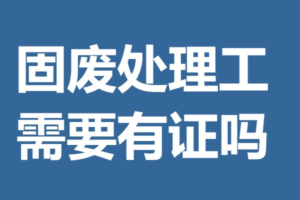 国家认可的固废处理工上岗证哪里考 固废处理工需要有证吗_进行_情况
