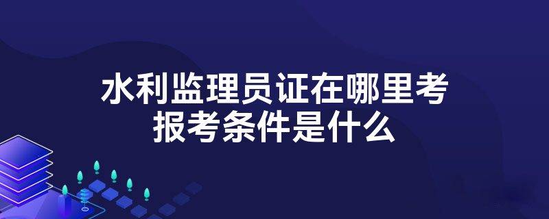水利监理员证书怎么考？报考有什么要求？证书含金量？