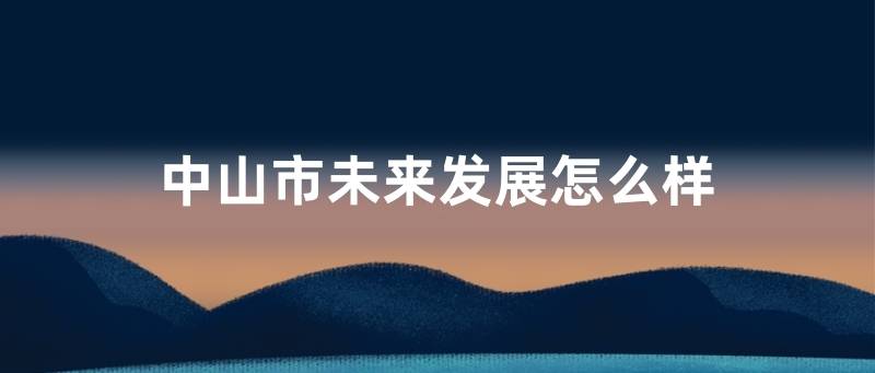 中山市未来发展怎么样 介绍 剖析 深圳 中山市未来发展怎么样 介绍 剖析 深圳